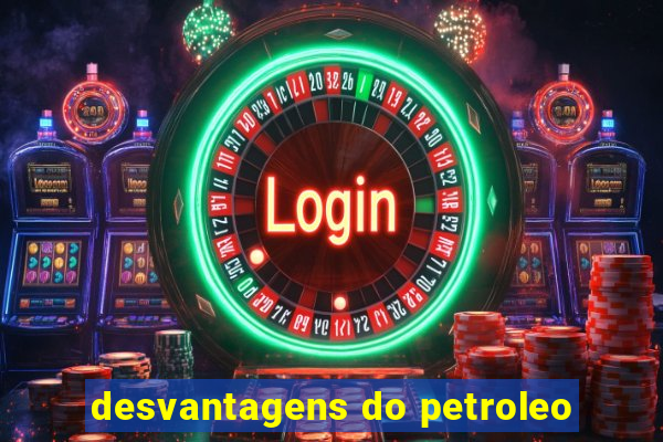 desvantagens do petroleo